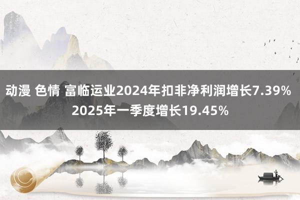 动漫 色情 富临运业2024年扣非净利润增长7.39% 2025年一季度增长19.45%