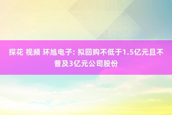 探花 视频 环旭电子: 拟回购不低于1.5亿元且不普及3亿元公司股份