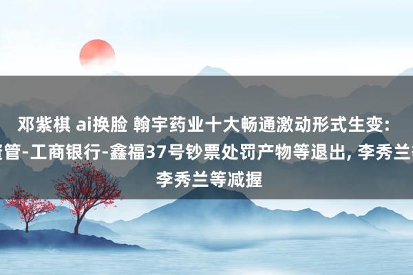 邓紫棋 ai换脸 翰宇药业十大畅通激动形式生变: 祥瑞资管-工商银行-鑫福37号钞票处罚产物等退出, 李秀兰等减握