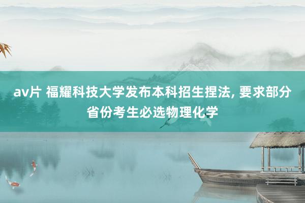 av片 福耀科技大学发布本科招生捏法, 要求部分省份考生必选物理化学