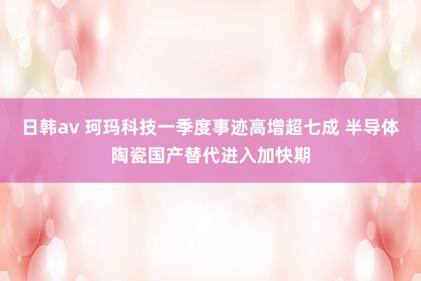 日韩av 珂玛科技一季度事迹高增超七成 半导体陶瓷国产替代进入加快期