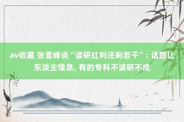 av收藏 张雪峰谈“读研红利还剩若干”: 话题让东谈主懆急, 有的专科不读研不成