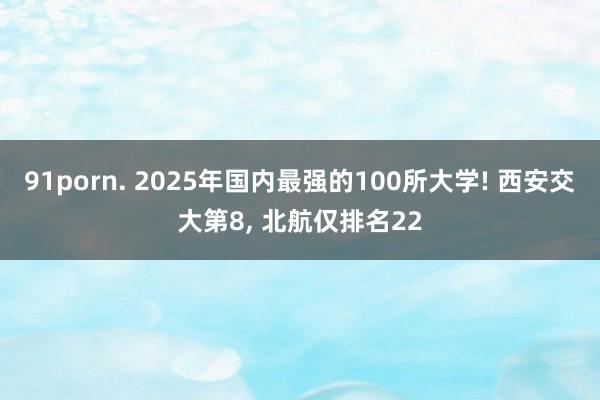 91porn. 2025年国内最强的100所大学! 西安交大第8, 北航仅排名22