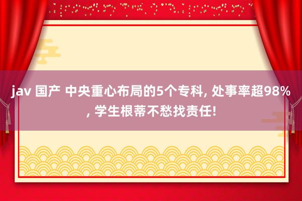 jav 国产 中央重心布局的5个专科, 处事率超98%, 学生根蒂不愁找责任!