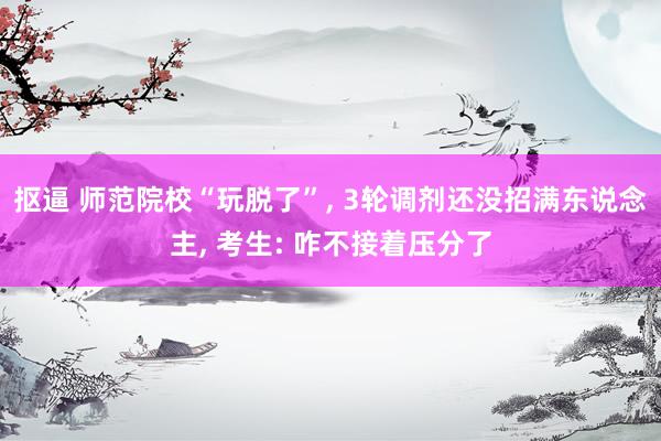 抠逼 师范院校“玩脱了”, 3轮调剂还没招满东说念主, 考生: 咋不接着压分了