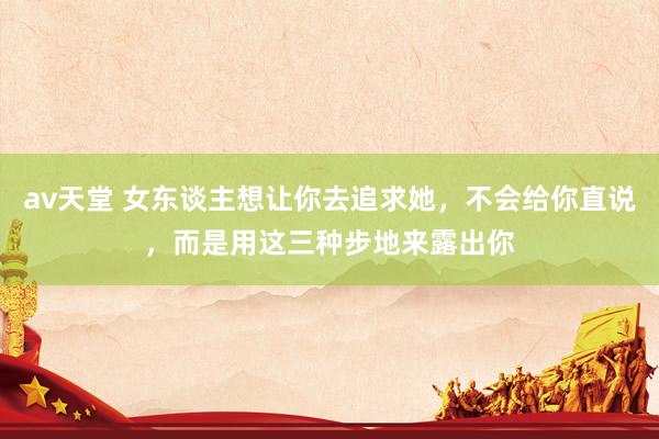av天堂 女东谈主想让你去追求她，不会给你直说，而是用这三种步地来露出你