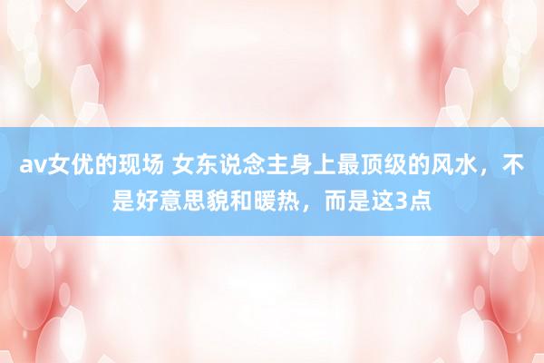 av女优的现场 女东说念主身上最顶级的风水，不是好意思貌和暖热，而是这3点