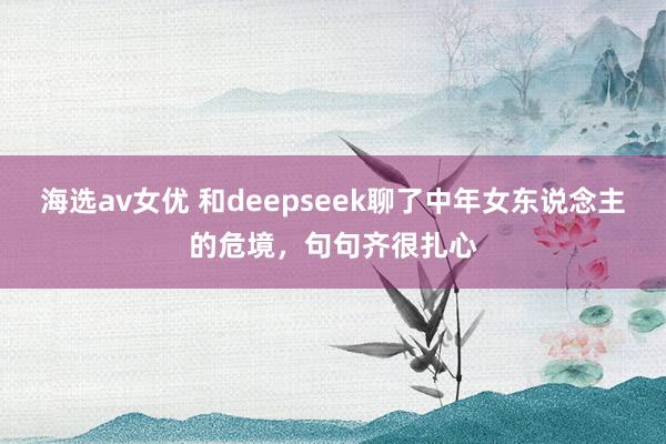 海选av女优 和deepseek聊了中年女东说念主的危境，句句齐很扎心