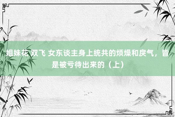姐妹花 双飞 女东谈主身上统共的烦燥和戾气，皆是被亏待出来的（上）