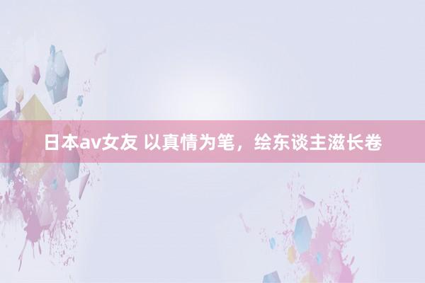 日本av女友 以真情为笔，绘东谈主滋长卷