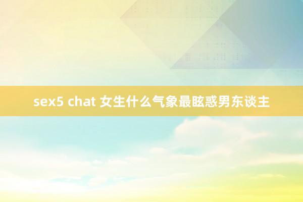sex5 chat 女生什么气象最眩惑男东谈主