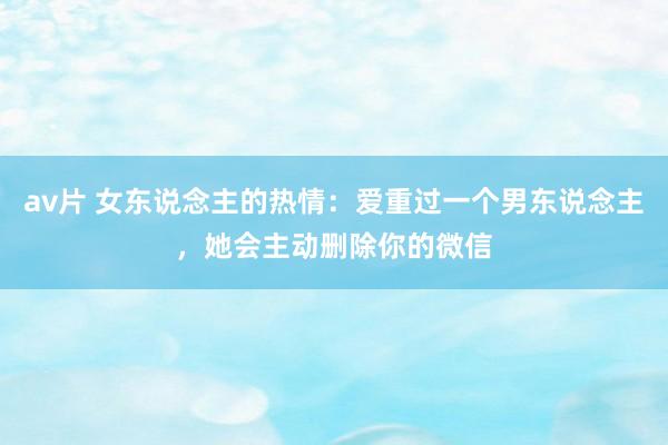 av片 女东说念主的热情：爱重过一个男东说念主，她会主动删除你的微信