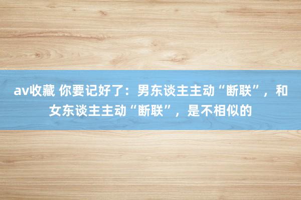 av收藏 你要记好了：男东谈主主动“断联”，和女东谈主主动“断联”，是不相似的