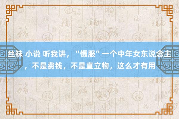 丝袜 小说 听我讲，“慑服”一个中年女东说念主，不是费钱，不是直立物，这么才有用