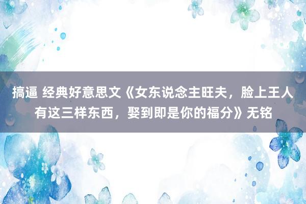 搞逼 经典好意思文《女东说念主旺夫，脸上王人有这三样东西，娶到即是你的福分》无铭