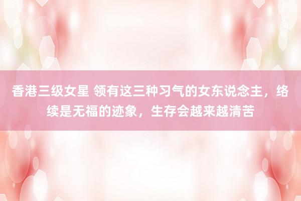 香港三级女星 领有这三种习气的女东说念主，络续是无福的迹象，生存会越来越清苦