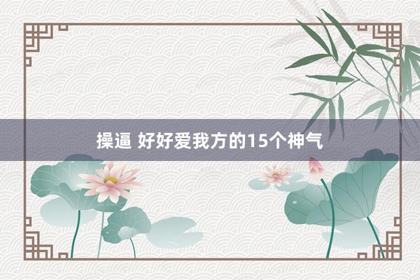 操逼 好好爱我方的15个神气