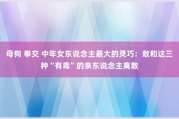 母狗 拳交 中年女东说念主最大的灵巧：敢和这三种“有毒”的亲东说念主离散