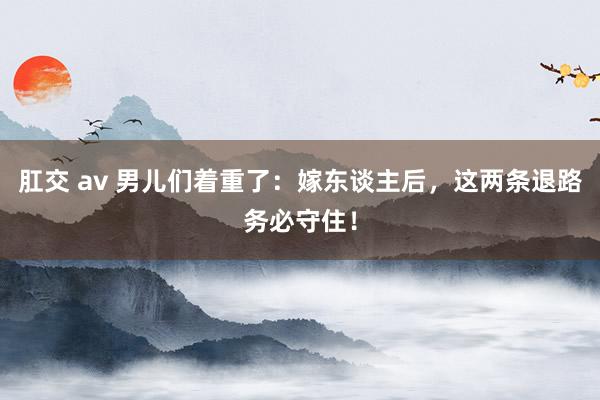 肛交 av 男儿们着重了：嫁东谈主后，这两条退路务必守住！
