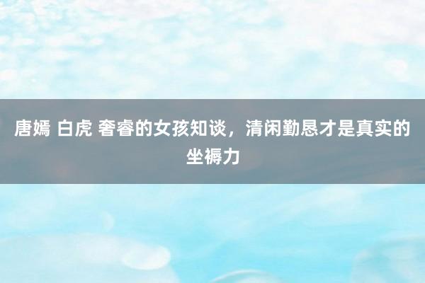 唐嫣 白虎 奢睿的女孩知谈，清闲勤恳才是真实的坐褥力