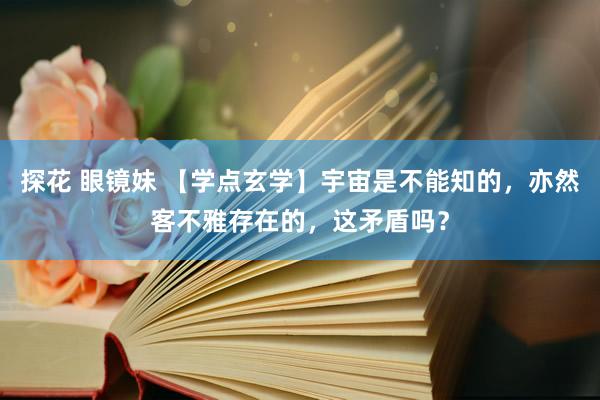 探花 眼镜妹 【学点玄学】宇宙是不能知的，亦然客不雅存在的，这矛盾吗？