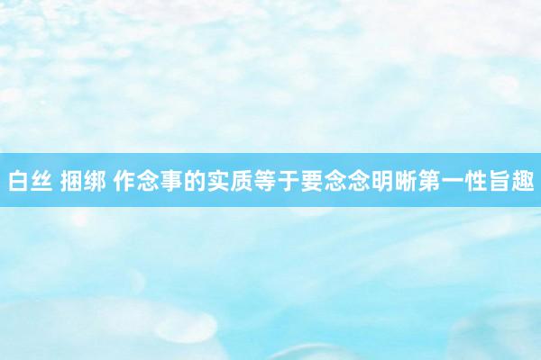 白丝 捆绑 作念事的实质等于要念念明晰第一性旨趣