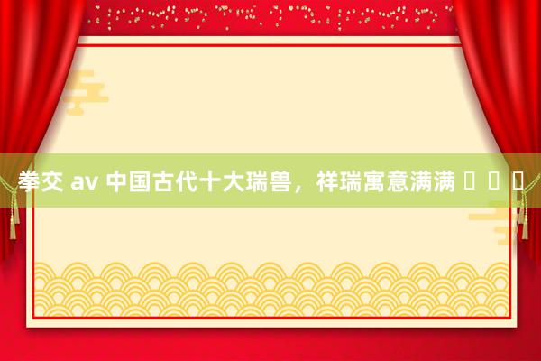 拳交 av 中国古代十大瑞兽，祥瑞寓意满满 ​​​