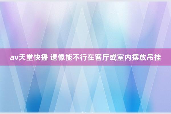 av天堂快播 遗像能不行在客厅或室内摆放吊挂