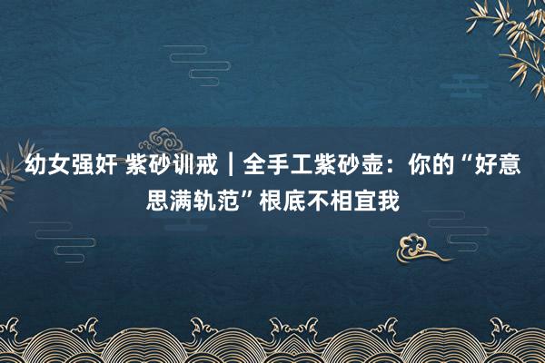幼女强奸 紫砂训戒︱全手工紫砂壶：你的“好意思满轨范”根底不相宜我