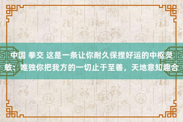 中国 拳交 这是一条让你耐久保捏好运的中枢灵敏：唯独你把我方的一切止于至善，天地意知趣合