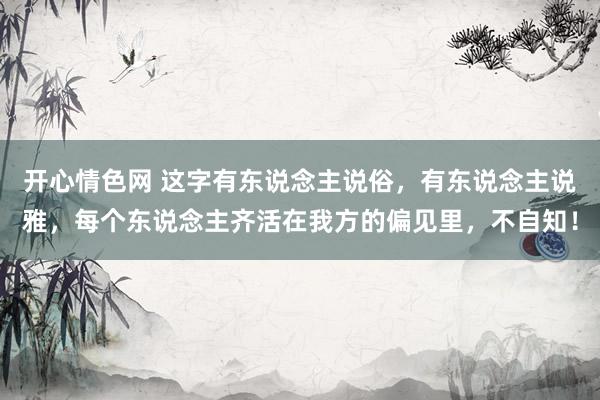 开心情色网 这字有东说念主说俗，有东说念主说雅，每个东说念主齐活在我方的偏见里，不自知！