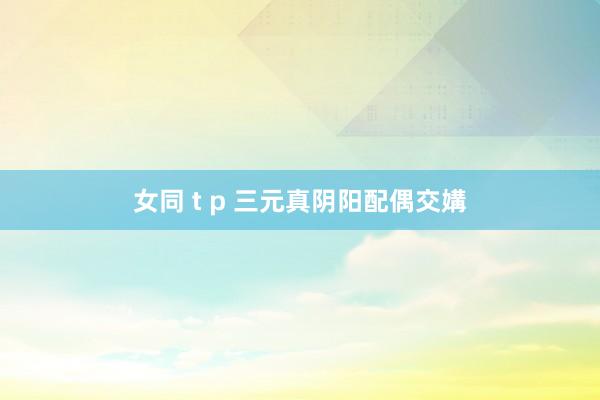 女同 t p 三元真阴阳配偶交媾