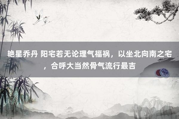 艳星乔丹 阳宅若无论理气福祸,以坐北向南之宅,合呼大当然骨气流行最吉