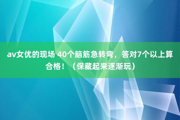 av女优的现场 40个脑筋急转弯，答对7个以上算合格！（保藏起来逐渐玩）
