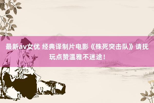 最新av女优 经典译制片电影《殊死突击队》请抚玩点赞温雅不迷途！