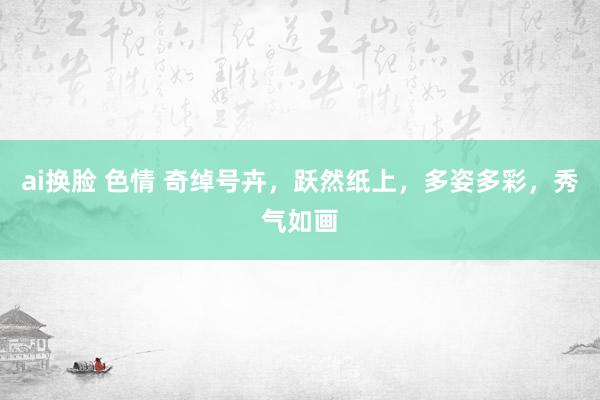ai换脸 色情 奇绰号卉，跃然纸上，多姿多彩，秀气如画