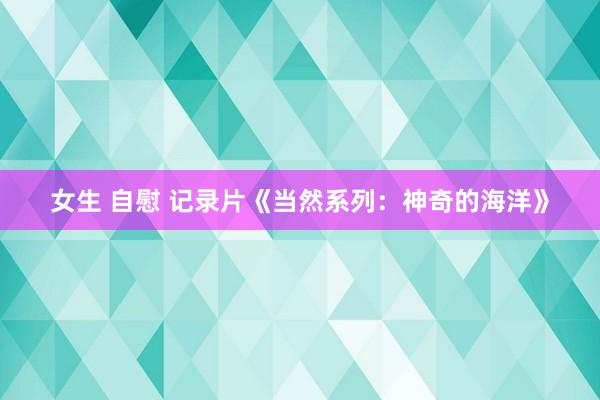 女生 自慰 记录片《当然系列：神奇的海洋》