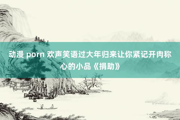 动漫 porn 欢声笑语过大年归来让你紧记开肉称心的小品《捐助》