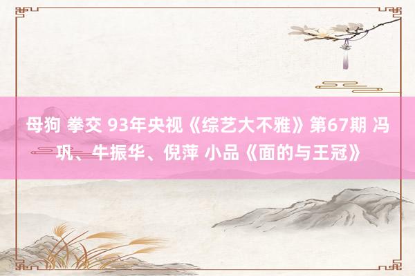母狗 拳交 93年央视《综艺大不雅》第67期 冯巩、牛振华、倪萍 小品《面的与王冠》