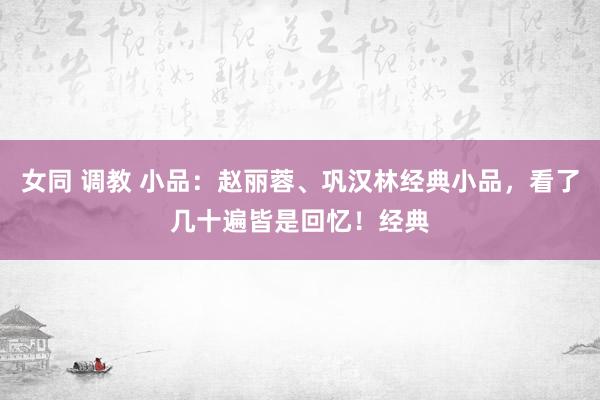 女同 调教 小品：赵丽蓉、巩汉林经典小品，看了几十遍皆是回忆！经典
