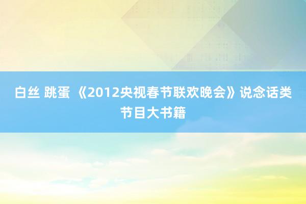白丝 跳蛋 《2012央视春节联欢晚会》说念话类节目大书籍