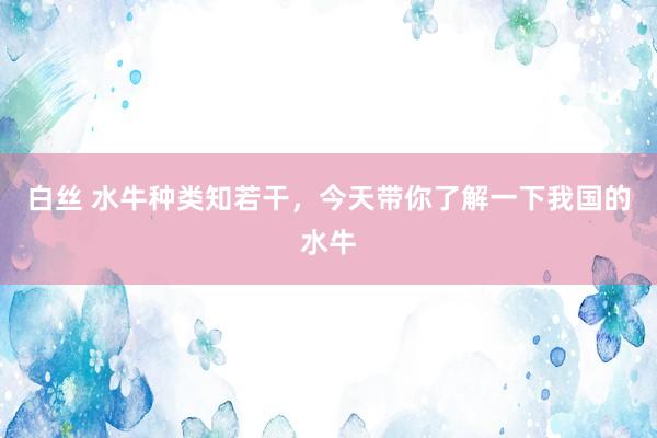 白丝 水牛种类知若干，今天带你了解一下我国的水牛
