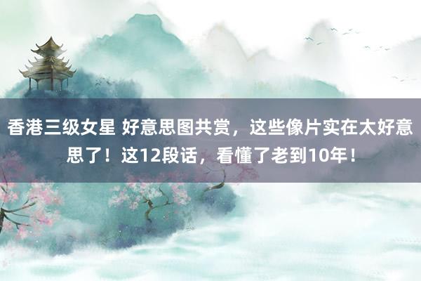香港三级女星 好意思图共赏，这些像片实在太好意思了！这12段话，看懂了老到10年！