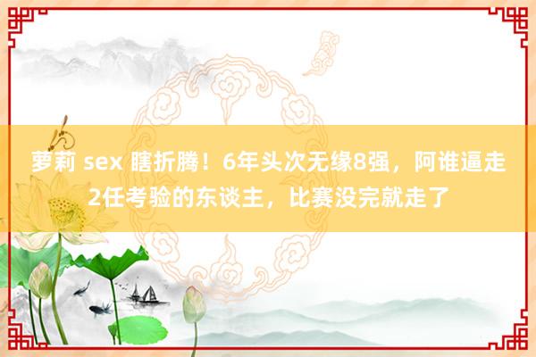 萝莉 sex 瞎折腾！6年头次无缘8强，阿谁逼走2任考验的东谈主，比赛没完就走了
