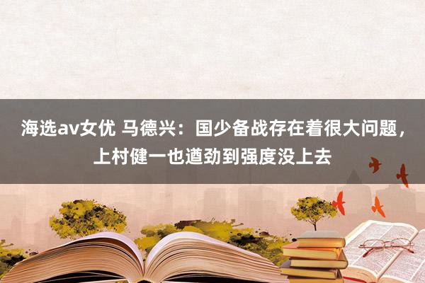 海选av女优 马德兴：国少备战存在着很大问题，上村健一也遒劲到强度没上去