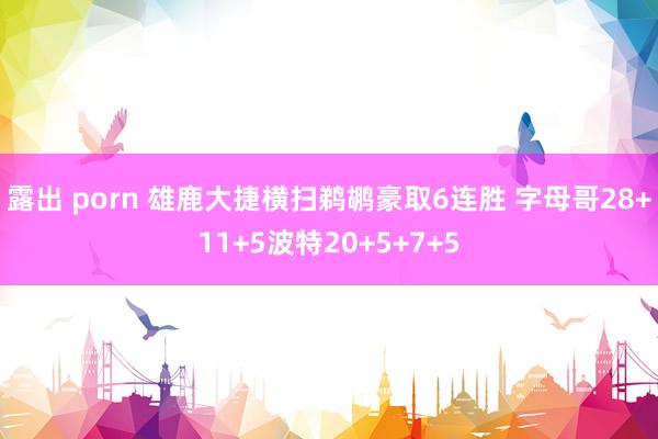 露出 porn 雄鹿大捷横扫鹈鹕豪取6连胜 字母哥28+11+5波特20+5+7+5