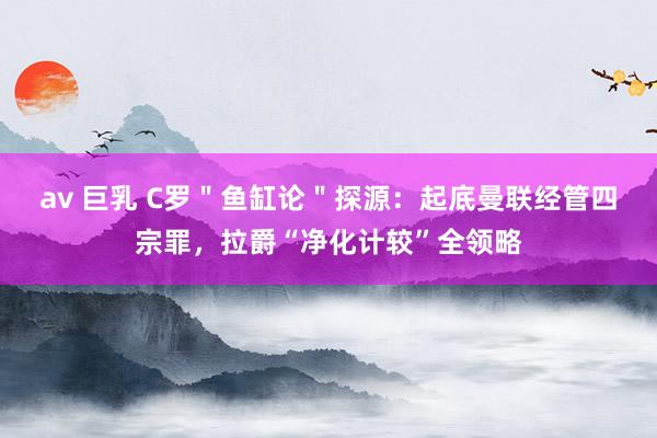 av 巨乳 C罗＂鱼缸论＂探源：起底曼联经管四宗罪，拉爵“净化计较”全领略