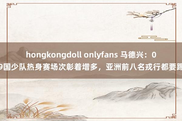 hongkongdoll onlyfans 马德兴：09国少队热身赛场次彰着增多，亚洲前八名戎行都要踢