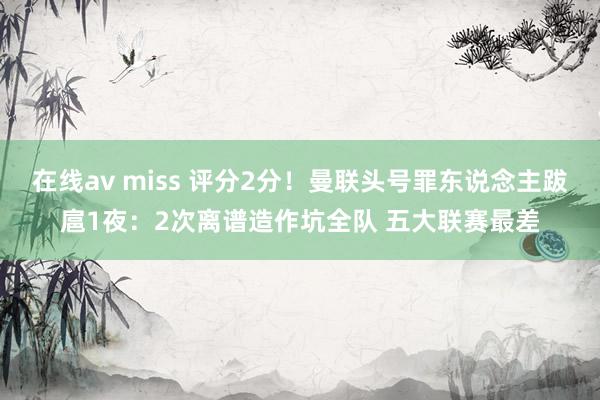 在线av miss 评分2分！曼联头号罪东说念主跋扈1夜：2次离谱造作坑全队 五大联赛最差