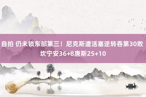 自拍 仍未锁东部第三！尼克斯遭活塞逆转吞第30败 坎宁安36+8唐斯25+10
